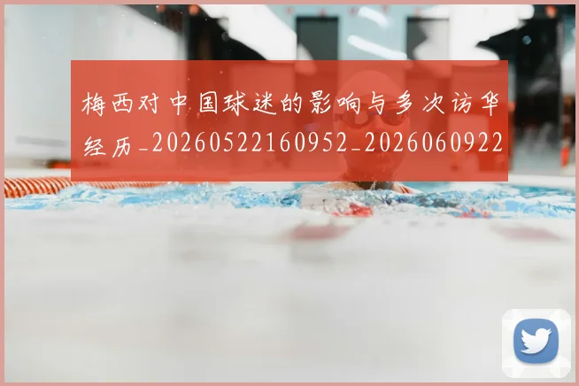 梅西对中国球迷的影响与多次访华经历_20260522160952_20260609222003