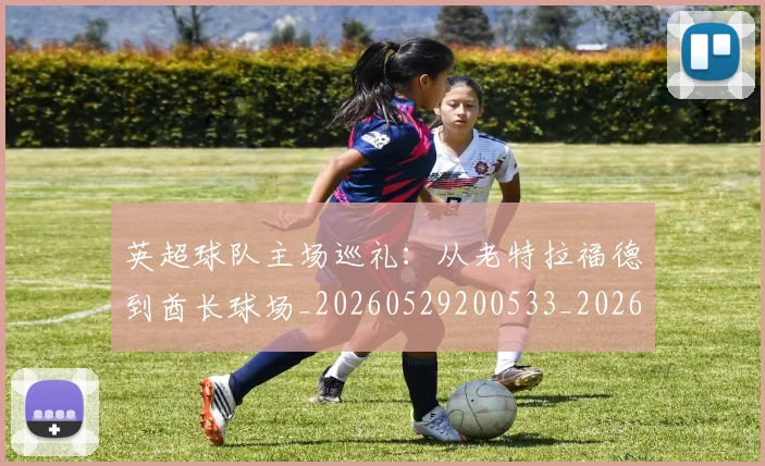 英超球队主场巡礼:从老特拉福德到酋长球场_20260529200533_20260610170050