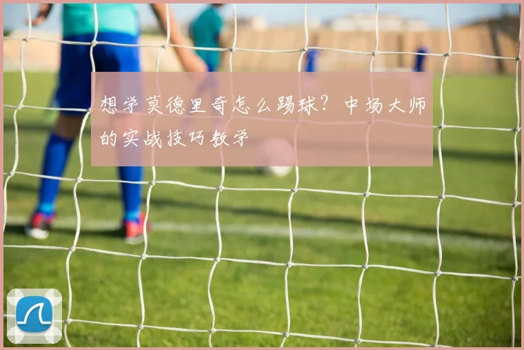 想学莫德里奇怎么踢球?中场大师的实战技巧教学