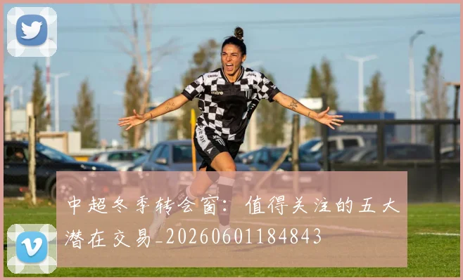 中超冬季转会窗：值得关注的五大潜在交易_20260601184843