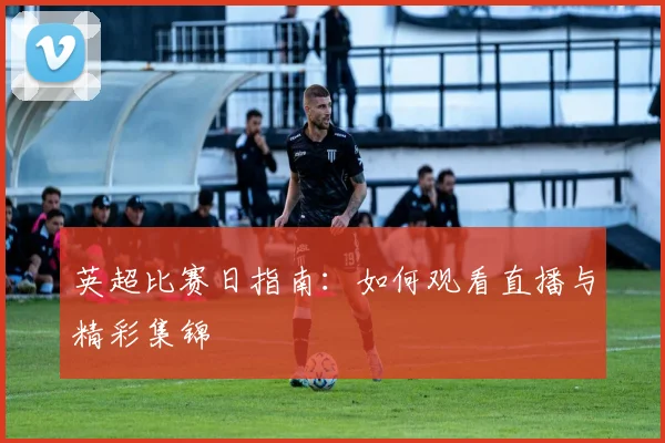 英超比赛日指南：如何观看直播与精彩集锦
