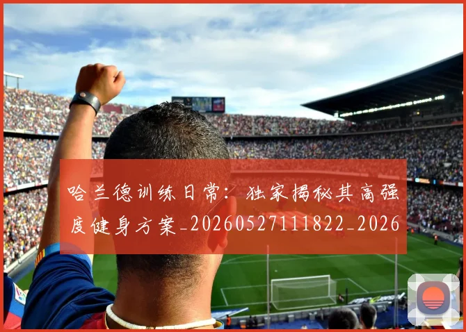 哈兰德训练日常:独家揭秘其高强度健身方案_20260527111822_20260608142802