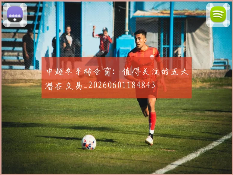 中超冬季转会窗:值得关注的五大潜在交易_20260601184843
