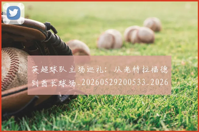 英超球队主场巡礼:从老特拉福德到酋长球场_20260529200533_20260610170050