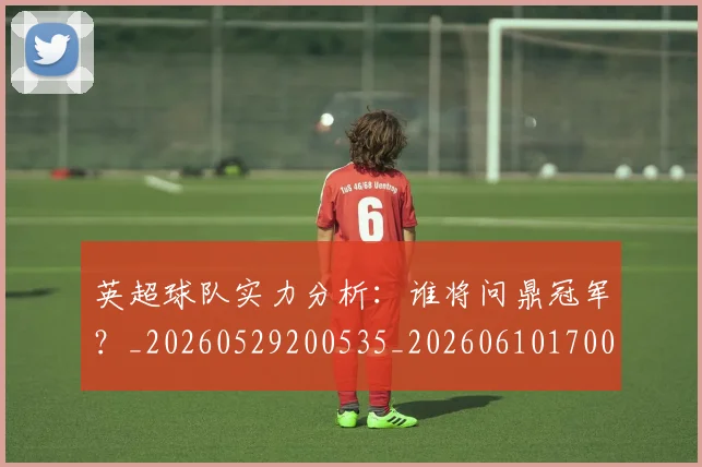 英超球队实力分析:谁将问鼎冠军?_20260529200535_20260610170051